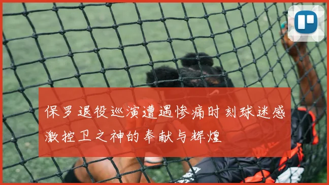 保罗退役巡演遭遇惨痛时刻球迷感激控卫之神的奉献与辉煌