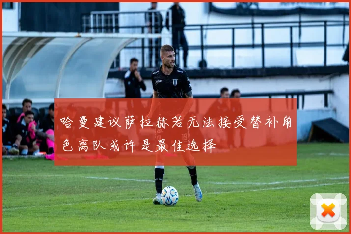 哈曼建议萨拉赫若无法接受替补角色离队或许是最佳选择