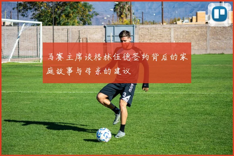 马赛主席谈格林伍德签约背后的家庭故事与母亲的建议