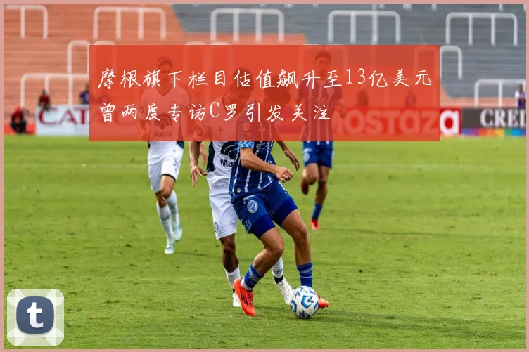 摩根旗下栏目估值飙升至13亿美元曾两度专访C罗引发关注