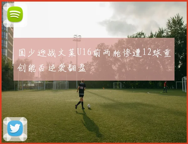 国少迎战文莱U16前两轮惨遭12球重创能否逆袭翻盘