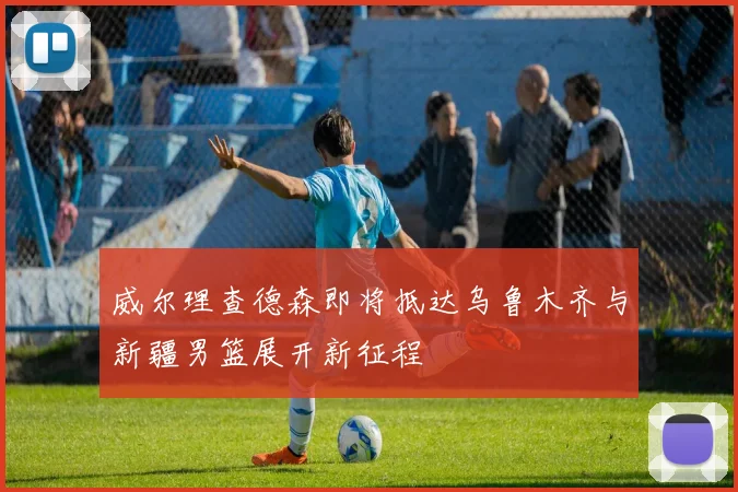 威尔理查德森即将抵达乌鲁木齐与新疆男篮展开新征程