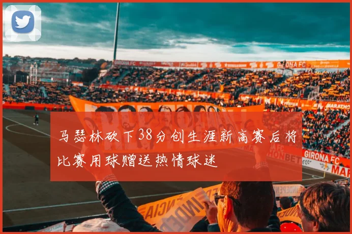 马瑟林砍下38分创生涯新高赛后将比赛用球赠送热情球迷