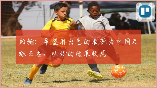 约翰：希望用出色的表现为中国足球正名，以好的结果收尾