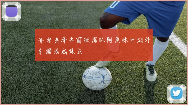 齐尔克泽冬窗欲离队阿莫林计划外引援或成焦点