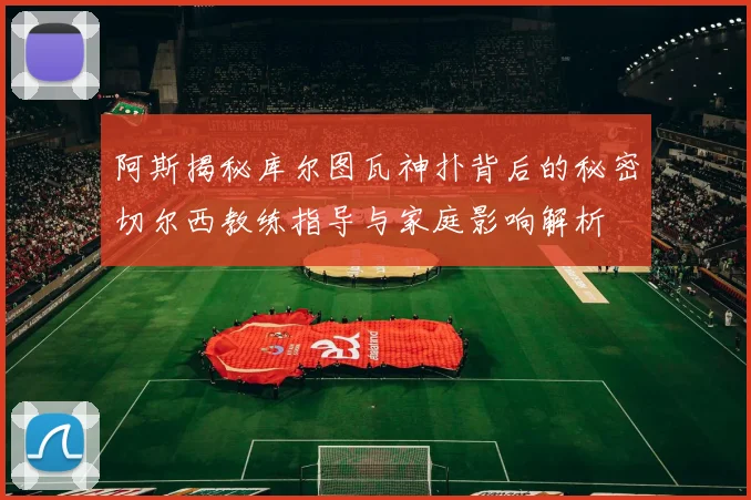 阿斯揭秘库尔图瓦神扑背后的秘密切尔西教练指导与家庭影响解析