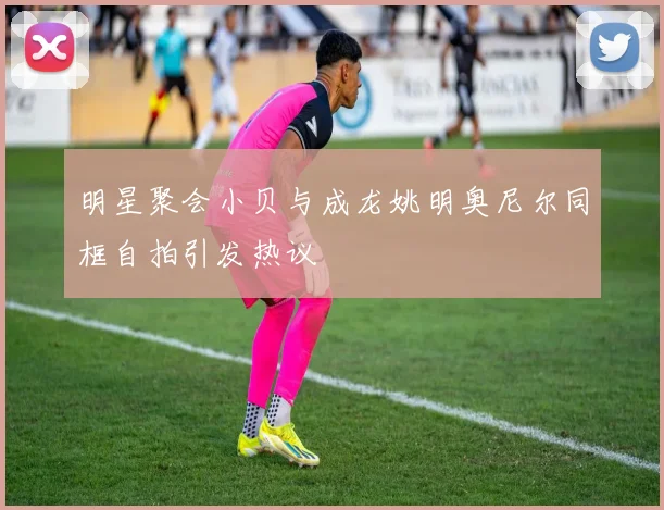 明星聚会小贝与成龙姚明奥尼尔同框自拍引发热议