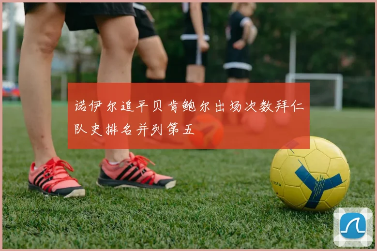 诺伊尔追平贝肯鲍尔出场次数拜仁队史排名并列第五