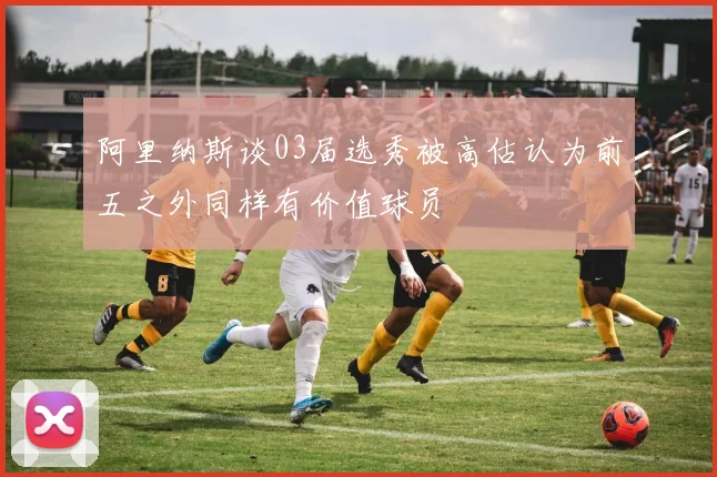 阿里纳斯谈03届选秀被高估认为前五之外同样有价值球员