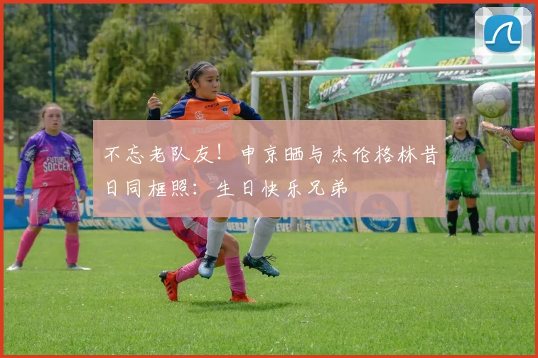不忘老队友！申京晒与杰伦格林昔日同框照：生日快乐兄弟