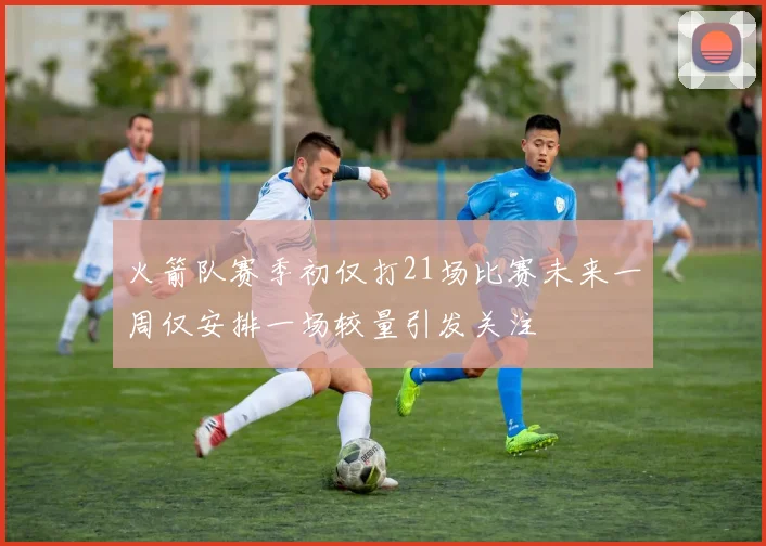 火箭队赛季初仅打21场比赛未来一周仅安排一场较量引发关注
