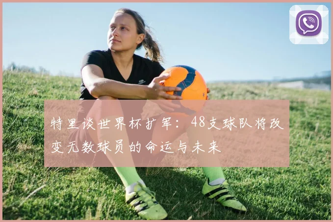 特里谈世界杯扩军：48支球队将改变无数球员的命运与未来
