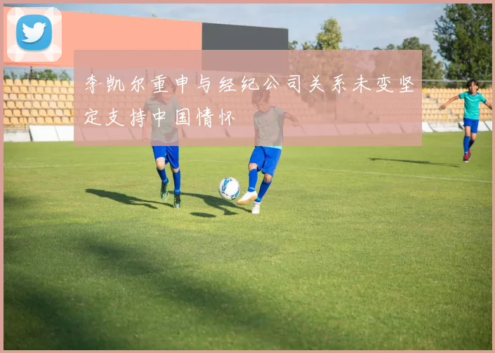 李凯尔重申与经纪公司关系未变坚定支持中国情怀