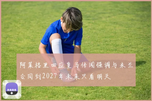 阿莱格里回应皇马传闻强调与米兰合同到2027年未来只看明天