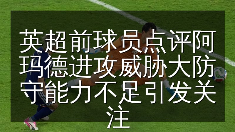 英超前球员点评阿玛德进攻威胁大防守能力不足引发关注